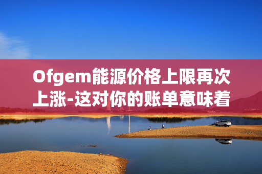 Ofgem能源价格上限再次上涨-这对你的账单意味着什么