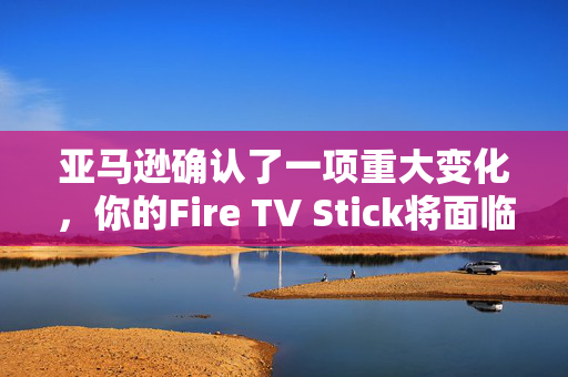 亚马逊确认了一项重大变化，你的Fire TV Stick将面临新的流媒体阻塞