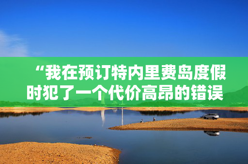 “我在预订特内里费岛度假时犯了一个代价高昂的错误——下面是如何避免这个错误的方法。”