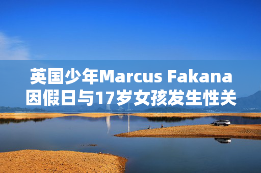 英国少年Marcus Fakana因假日与17岁女孩发生性关系而在迪拜监狱被判入狱一年