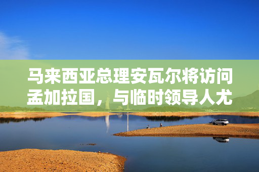 马来西亚总理安瓦尔将访问孟加拉国，与临时领导人尤努斯讨论贸易、移民工人问题