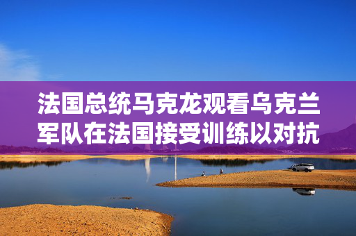 法国总统马克龙观看乌克兰军队在法国接受训练以对抗俄罗斯