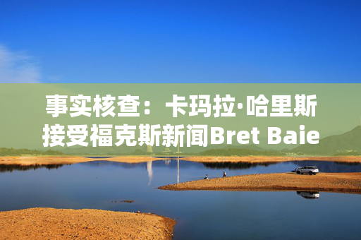 事实核查：卡玛拉·哈里斯接受福克斯新闻Bret Baier的采访