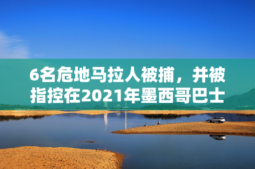 6名危地马拉人被捕，并被指控在2021年墨西哥巴士事故中走私人口，造成数十人死亡