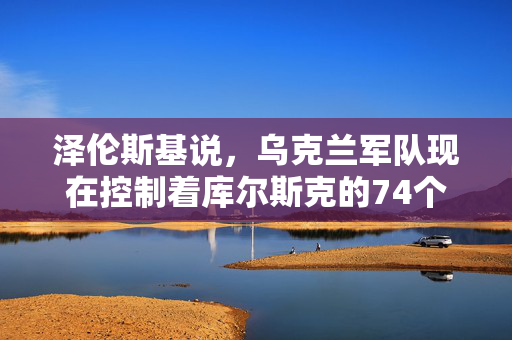 泽伦斯基说，乌克兰军队现在控制着库尔斯克的74个俄罗斯定居点