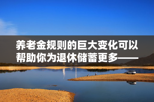 养老金规则的巨大变化可以帮助你为退休储蓄更多——它是如何影响你的