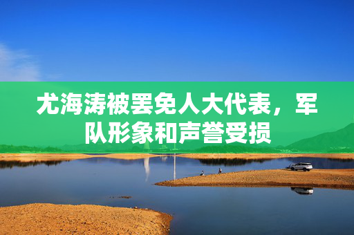 尤海涛被罢免人大代表，军队形象和声誉受损