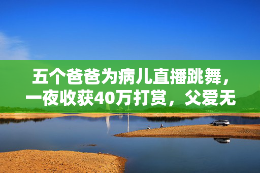 五个爸爸为病儿直播跳舞，一夜收获40万打赏，父爱无疆，5位父亲为病儿直播跳舞筹款，直播跳舞1夜收40万打赏，5个爸爸为病儿，5个爸爸为病儿直播跳舞，收入可观，父爱如歌，5位父亲为病儿直播跳舞