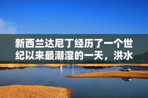 新西兰达尼丁经历了一个世纪以来最潮湿的一天，洪水切断了城市的道路