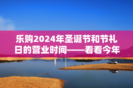 乐购2024年圣诞节和节礼日的营业时间——看看今年商店什么时候开门