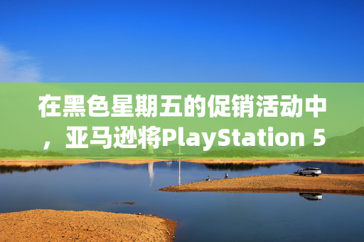 在黑色星期五的促销活动中，亚马逊将PlayStation 5的价格降至有史以来的最低价格