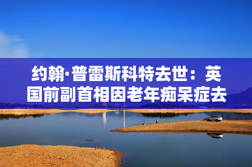 约翰·普雷斯科特去世：英国前副首相因老年痴呆症去世，享年86岁